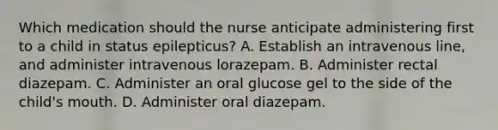 Which medication should the nurse anticipate administering first to a child in status epilepticus? A. Establish an intravenous line, and administer intravenous lorazepam. B. Administer rectal diazepam. C. Administer an oral glucose gel to the side of the child's mouth. D. Administer oral diazepam.