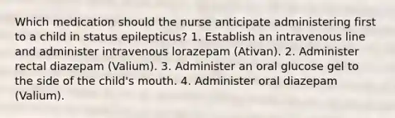 Which medication should the nurse anticipate administering first to a child in status epilepticus? 1. Establish an intravenous line and administer intravenous lorazepam (Ativan). 2. Administer rectal diazepam (Valium). 3. Administer an oral glucose gel to the side of the child's mouth. 4. Administer oral diazepam (Valium).