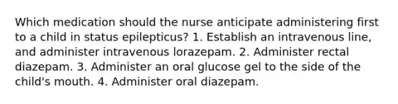 Which medication should the nurse anticipate administering first to a child in status epilepticus? 1. Establish an intravenous line, and administer intravenous lorazepam. 2. Administer rectal diazepam. 3. Administer an oral glucose gel to the side of the child's mouth. 4. Administer oral diazepam.