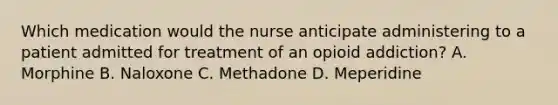 Which medication would the nurse anticipate administering to a patient admitted for treatment of an opioid addiction? A. Morphine B. Naloxone C. Methadone D. Meperidine