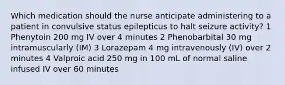 Which medication should the nurse anticipate administering to a patient in convulsive status epilepticus to halt seizure activity? 1 Phenytoin 200 mg IV over 4 minutes 2 Phenobarbital 30 mg intramuscularly (IM) 3 Lorazepam 4 mg intravenously (IV) over 2 minutes 4 Valproic acid 250 mg in 100 mL of normal saline infused IV over 60 minutes