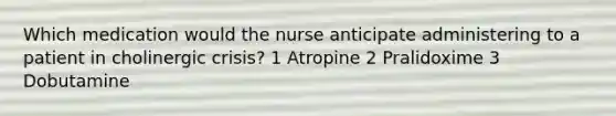 Which medication would the nurse anticipate administering to a patient in cholinergic crisis? 1 Atropine 2 Pralidoxime 3 Dobutamine