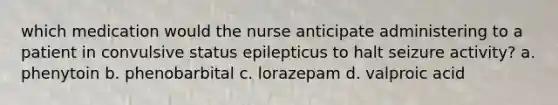 which medication would the nurse anticipate administering to a patient in convulsive status epilepticus to halt seizure activity? a. phenytoin b. phenobarbital c. lorazepam d. valproic acid