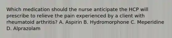 Which medication should the nurse anticipate the HCP will prescribe to relieve the pain experienced by a client with rheumatoid arthritis? A. Aspirin B. Hydromorphone C. Meperidine D. Alprazolam