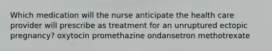 Which medication will the nurse anticipate the health care provider will prescribe as treatment for an unruptured ectopic pregnancy? oxytocin promethazine ondansetron methotrexate