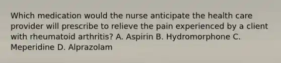 Which medication would the nurse anticipate the health care provider will prescribe to relieve the pain experienced by a client with rheumatoid arthritis? A. Aspirin B. Hydromorphone C. Meperidine D. Alprazolam