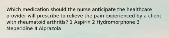 Which medication should the nurse anticipate the healthcare provider will prescribe to relieve the pain experienced by a client with rheumatoid arthritis? 1 Aspirin 2 Hydromorphone 3 Meperidine 4 Alprazola