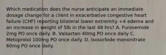 Which medication does the nurse anticipate an immediate dosage change for a client in exacerbative congestive heart failure (CHF) reporting bilateral lower extremity +4 edema and an increase in weight of 5lb in the last 48 hrs? A. Furosemide 2mg PO once daily. B. Valsartan 40mg PO once daily C. Metoprolol 100mg PO once daily. D. Isosorbide mononitrate 60mg PO once daily.