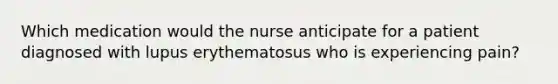 Which medication would the nurse anticipate for a patient diagnosed with lupus erythematosus who is experiencing pain?