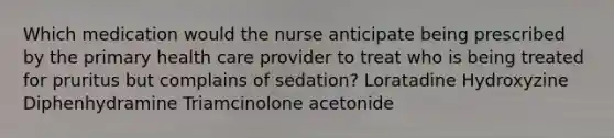 Which medication would the nurse anticipate being prescribed by the primary health care provider to treat who is being treated for pruritus but complains of sedation? Loratadine Hydroxyzine Diphenhydramine Triamcinolone acetonide