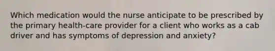 Which medication would the nurse anticipate to be prescribed by the primary health-care provider for a client who works as a cab driver and has symptoms of depression and anxiety?