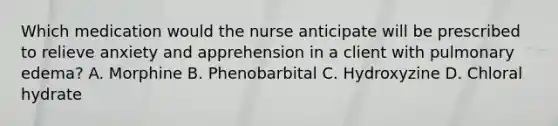 Which medication would the nurse anticipate will be prescribed to relieve anxiety and apprehension in a client with pulmonary edema? A. Morphine B. Phenobarbital C. Hydroxyzine D. Chloral hydrate