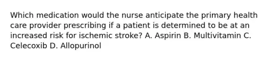 Which medication would the nurse anticipate the primary health care provider prescribing if a patient is determined to be at an increased risk for ischemic stroke? A. Aspirin B. Multivitamin C. Celecoxib D. Allopurinol