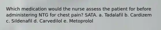 Which medication would the nurse assess the patient for before administering NTG for chest pain? SATA. a. Tadalafil b. Cardizem c. Sildenafil d. Carvedilol e. Metoprolol