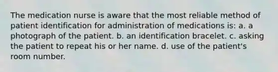 The medication nurse is aware that the most reliable method of patient identification for administration of medications is: a. a photograph of the patient. b. an identification bracelet. c. asking the patient to repeat his or her name. d. use of the patient's room number.