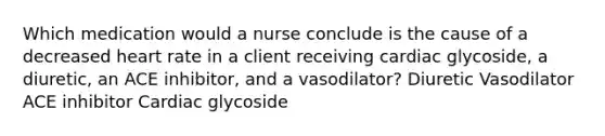 Which medication would a nurse conclude is the cause of a decreased heart rate in a client receiving cardiac glycoside, a diuretic, an ACE inhibitor, and a vasodilator? Diuretic Vasodilator ACE inhibitor Cardiac glycoside