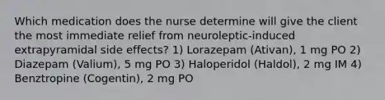 Which medication does the nurse determine will give the client the most immediate relief from neuroleptic-induced extrapyramidal side effects? 1) Lorazepam (Ativan), 1 mg PO 2) Diazepam (Valium), 5 mg PO 3) Haloperidol (Haldol), 2 mg IM 4) Benztropine (Cogentin), 2 mg PO