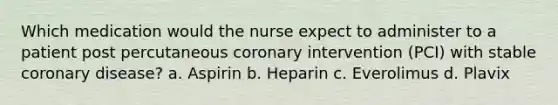 Which medication would the nurse expect to administer to a patient post percutaneous coronary intervention (PCI) with stable coronary disease? a. Aspirin b. Heparin c. Everolimus d. Plavix