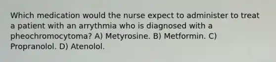 Which medication would the nurse expect to administer to treat a patient with an arrythmia who is diagnosed with a pheochromocytoma? A) Metyrosine. B) Metformin. C) Propranolol. D) Atenolol.