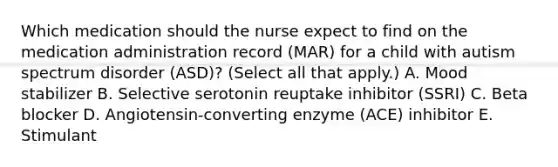 Which medication should the nurse expect to find on the medication administration record​ (MAR) for a child with autism spectrum disorder​ (ASD)? (Select all that​ apply.) A. Mood stabilizer B. Selective serotonin reuptake inhibitor​ (SSRI) C. Beta blocker D. ​Angiotensin-converting enzyme​ (ACE) inhibitor E. Stimulant