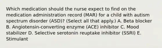 Which medication should the nurse expect to find on the medication administration record​ (MAR) for a child with autism spectrum disorder​ (ASD)? (Select all that​ apply.) A. Beta blocker B. ​Angiotensin-converting enzyme​ (ACE) inhibitor C. Mood stabilizer D. Selective serotonin reuptake inhibitor​ (SSRI) E. Stimulant