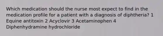 Which medication should the nurse most expect to find in the medication profile for a patient with a diagnosis of diphtheria? 1 Equine antitoxin 2 Acyclovir 3 Acetaminophen 4 Diphenhydramine hydrochloride