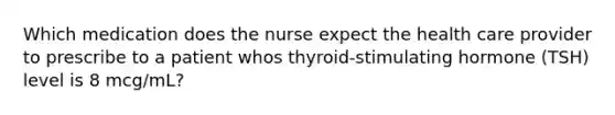 Which medication does the nurse expect the health care provider to prescribe to a patient whos thyroid-stimulating hormone (TSH) level is 8 mcg/mL?