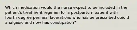 Which medication would the nurse expect to be included in the patient's treatment regimen for a postpartum patient with fourth-degree perineal lacerations who has be prescribed opioid analgesic and now has constipation?