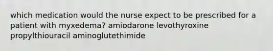 which medication would the nurse expect to be prescribed for a patient with myxedema? amiodarone levothyroxine propylthiouracil aminoglutethimide