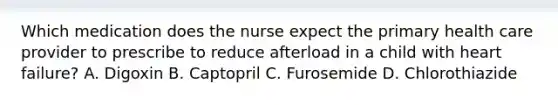 Which medication does the nurse expect the primary health care provider to prescribe to reduce afterload in a child with heart failure? A. Digoxin B. Captopril C. Furosemide D. Chlorothiazide