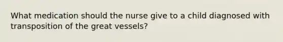 What medication should the nurse give to a child diagnosed with transposition of the great vessels?