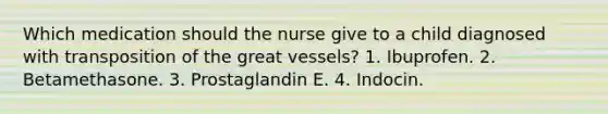 Which medication should the nurse give to a child diagnosed with transposition of the great vessels? 1. Ibuprofen. 2. Betamethasone. 3. Prostaglandin E. 4. Indocin.