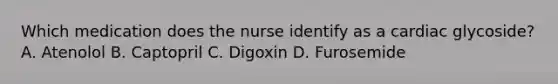 Which medication does the nurse identify as a cardiac glycoside? A. Atenolol B. Captopril C. Digoxin D. Furosemide