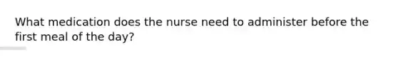 What medication does the nurse need to administer before the first meal of the day?