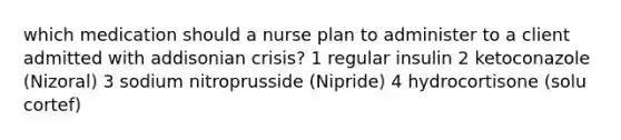 which medication should a nurse plan to administer to a client admitted with addisonian crisis? 1 regular insulin 2 ketoconazole (Nizoral) 3 sodium nitroprusside (Nipride) 4 hydrocortisone (solu cortef)