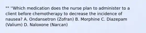 "" ''Which medication does the nurse plan to administer to a client before chemotherapy to decrease the incidence of nausea? A. Ondansetron (Zofran) B. Morphine C. Diazepam (Valium) D. Naloxone (Narcan)