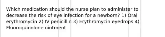 Which medication should the nurse plan to administer to decrease the risk of eye infection for a newborn? 1) Oral erythromycin 2) IV penicillin 3) Erythromycin eyedrops 4) Fluoroquinolone ointment