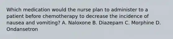 Which medication would the nurse plan to administer to a patient before chemotherapy to decrease the incidence of nausea and vomiting? A. Naloxone B. Diazepam C. Morphine D. Ondansetron