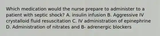 Which medication would the nurse prepare to administer to a patient with septic shock? A. insulin infusion B. Aggressive IV crystalloid fluid resuscitation C. IV administration of epinephrine D. Administration of nitrates and B- adrenergic blockers