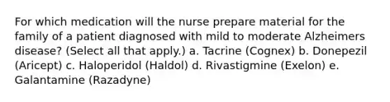 For which medication will the nurse prepare material for the family of a patient diagnosed with mild to moderate Alzheimers disease? (Select all that apply.) a. Tacrine (Cognex) b. Donepezil (Aricept) c. Haloperidol (Haldol) d. Rivastigmine (Exelon) e. Galantamine (Razadyne)