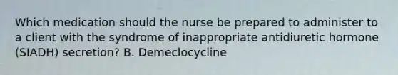 Which medication should the nurse be prepared to administer to a client with the syndrome of inappropriate antidiuretic hormone (SIADH) secretion? B. Demeclocycline