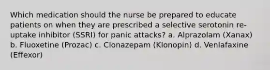 Which medication should the nurse be prepared to educate patients on when they are prescribed a selective serotonin re-uptake inhibitor (SSRI) for panic attacks? a. Alprazolam (Xanax) b. Fluoxetine (Prozac) c. Clonazepam (Klonopin) d. Venlafaxine (Effexor)