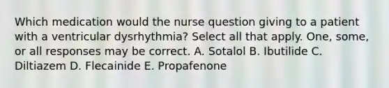 Which medication would the nurse question giving to a patient with a ventricular dysrhythmia? Select all that apply. One, some, or all responses may be correct. A. Sotalol B. Ibutilide C. Diltiazem D. Flecainide E. Propafenone