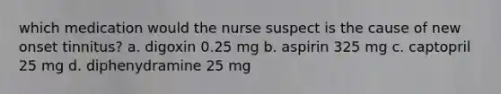 which medication would the nurse suspect is the cause of new onset tinnitus? a. digoxin 0.25 mg b. aspirin 325 mg c. captopril 25 mg d. diphenydramine 25 mg