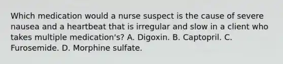 Which medication would a nurse suspect is the cause of severe nausea and a heartbeat that is irregular and slow in a client who takes multiple medication's? A. Digoxin. B. Captopril. C. Furosemide. D. Morphine sulfate.