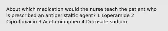 About which medication would the nurse teach the patient who is prescribed an antiperistaltic agent? 1 Loperamide 2 Ciprofloxacin 3 Acetaminophen 4 Docusate sodium