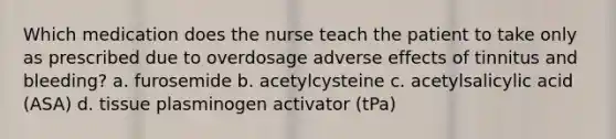 Which medication does the nurse teach the patient to take only as prescribed due to overdosage adverse effects of tinnitus and bleeding? a. furosemide b. acetylcysteine c. acetylsalicylic acid (ASA) d. tissue plasminogen activator (tPa)