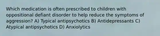 Which medication is often prescribed to children with oppositional defiant disorder to help reduce the symptoms of aggression? A) Typical antipsychotics B) Antidepressants C) Atypical antipsychotics D) Anxiolytics