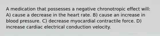 A medication that possesses a negative chronotropic effect will: A) cause a decrease in the heart rate. B) cause an increase in blood pressure. C) decrease myocardial contractile force. D) increase cardiac electrical conduction velocity.