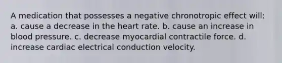 A medication that possesses a negative chronotropic effect will: a. cause a decrease in <a href='https://www.questionai.com/knowledge/kya8ocqc6o-the-heart' class='anchor-knowledge'>the heart</a> rate. b. cause an increase in <a href='https://www.questionai.com/knowledge/kD0HacyPBr-blood-pressure' class='anchor-knowledge'>blood pressure</a>. c. decrease myocardial contractile force. d. increase cardiac electrical conduction velocity.